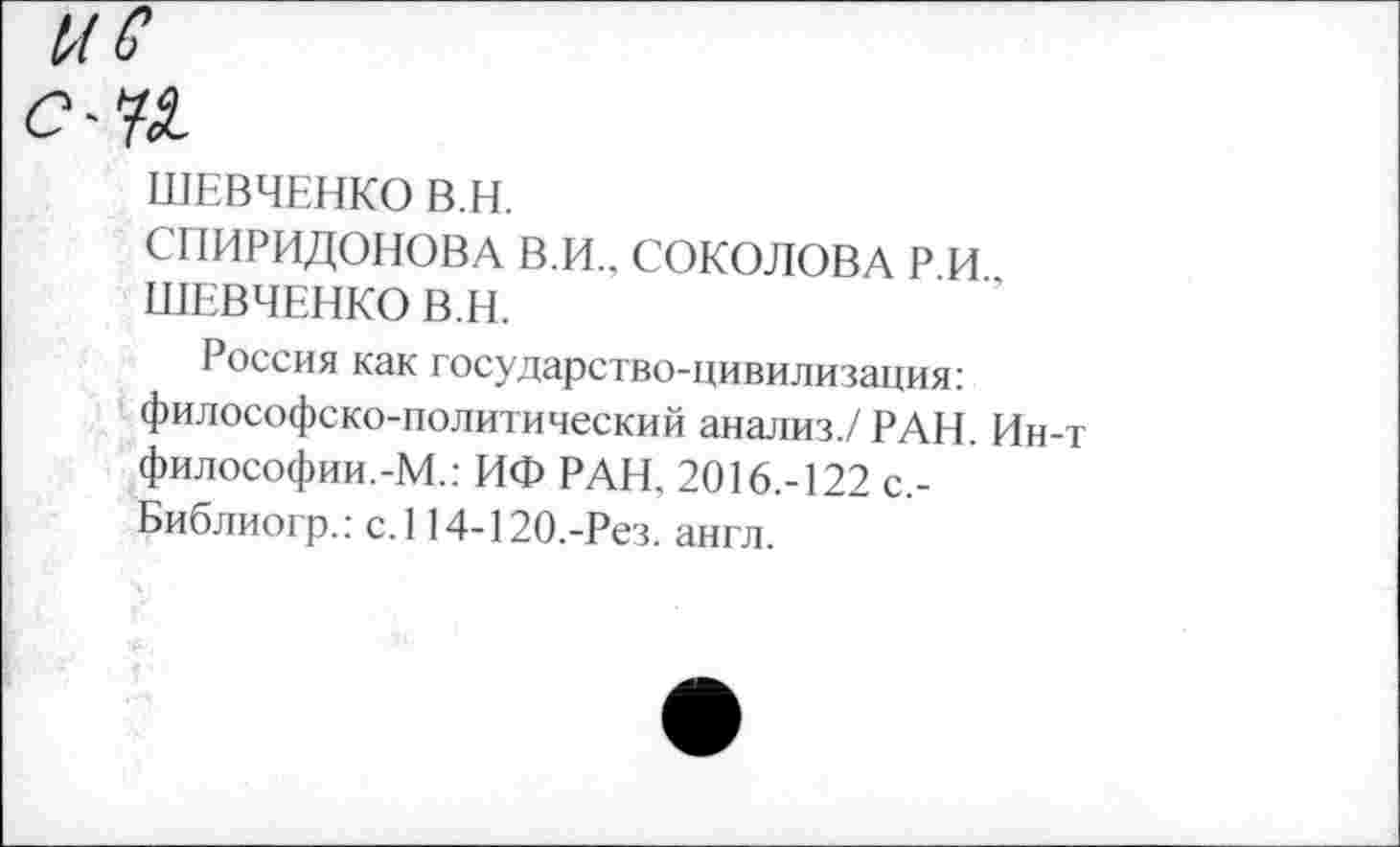 ﻿ШЕВЧЕНКО В.Н.
СПИРИДОНОВА В.И., СОКОЛОВА Р.И., ШЕВЧЕНКО В.Н.
Россия как государство-цивилизация: философско-политический анализ./ РАН. Ин-т философии.-М.: ИФ РАН, 2016.-122 с,-Библиогр.: с.114-120.-Рез. англ.